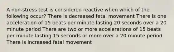 A non-stress test is considered reactive when which of the following occur? There is decreased fetal movement There is one acceleration of 15 beats per minute lasting 20 seconds over a 20 minute period There are two or more accelerations of 15 beats per minute lasting 15 seconds or more over a 20 minute period There is increased fetal movement