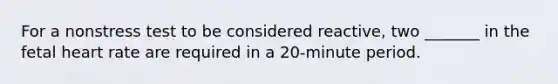 For a nonstress test to be considered reactive, two _______ in the fetal heart rate are required in a 20-minute period.