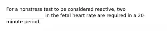 For a nonstress test to be considered reactive, two ________________ in the fetal heart rate are required in a 20-minute period.