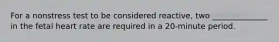 For a nonstress test to be considered reactive, two ______________ in the fetal heart rate are required in a 20-minute period.