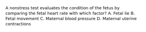 A nonstress test evaluates the condition of the fetus by comparing the fetal heart rate with which factor? A. Fetal lie B. Fetal movement C. Maternal blood pressure D. Maternal uterine contractions