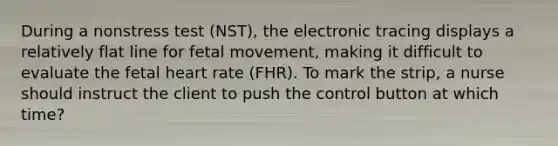 During a nonstress test (NST), the electronic tracing displays a relatively flat line for fetal movement, making it difficult to evaluate the fetal heart rate (FHR). To mark the strip, a nurse should instruct the client to push the control button at which time?