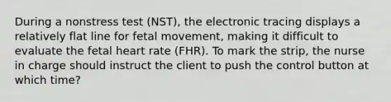 During a nonstress test (NST), the electronic tracing displays a relatively flat line for fetal movement, making it difficult to evaluate the fetal heart rate (FHR). To mark the strip, the nurse in charge should instruct the client to push the control button at which time?