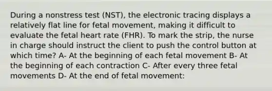 During a nonstress test (NST), the electronic tracing displays a relatively flat line for fetal movement, making it difficult to evaluate the fetal heart rate (FHR). To mark the strip, the nurse in charge should instruct the client to push the control button at which time? A- At the beginning of each fetal movement B- At the beginning of each contraction C- After every three fetal movements D- At the end of fetal movement: