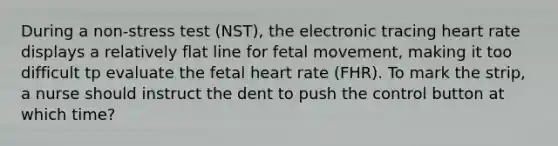 During a non-stress test (NST), the electronic tracing heart rate displays a relatively flat line for fetal movement, making it too difficult tp evaluate the fetal heart rate (FHR). To mark the strip, a nurse should instruct the dent to push the control button at which time?