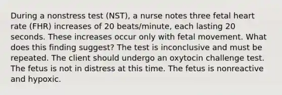 During a nonstress test (NST), a nurse notes three fetal heart rate (FHR) increases of 20 beats/minute, each lasting 20 seconds. These increases occur only with fetal movement. What does this finding suggest? The test is inconclusive and must be repeated. The client should undergo an oxytocin challenge test. The fetus is not in distress at this time. The fetus is nonreactive and hypoxic.