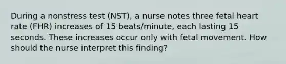 During a nonstress test (NST), a nurse notes three fetal heart rate (FHR) increases of 15 beats/minute, each lasting 15 seconds. These increases occur only with fetal movement. How should the nurse interpret this finding?