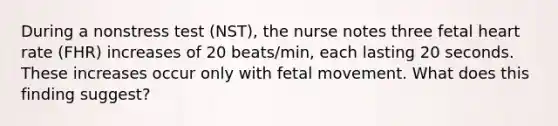 During a nonstress test (NST), the nurse notes three fetal heart rate (FHR) increases of 20 beats/min, each lasting 20 seconds. These increases occur only with fetal movement. What does this finding suggest?