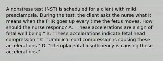 A nonstress test (NST) is scheduled for a client with mild preeclampsia. During the test, the client asks the nurse what it means when the FHR goes up every time the fetus moves. How should the nurse respond? A. "These accelerations are a sign of fetal well-being." B. "These accelerations indicate fetal head compression." C. "Umbilical cord compression is causing these accelerations." D. "Uteroplacental insufficiency is causing these accelerations."