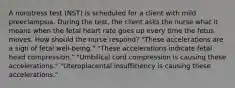 A nonstress test (NST) is scheduled for a client with mild preeclampsia. During the test, the client asks the nurse what it means when the fetal heart rate goes up every time the fetus moves. How should the nurse respond? "These accelerations are a sign of fetal well-being." "These accelerations indicate fetal head compression." "Umbilical cord compression is causing these accelerations." "Uteroplacental insufficiency is causing these accelerations."