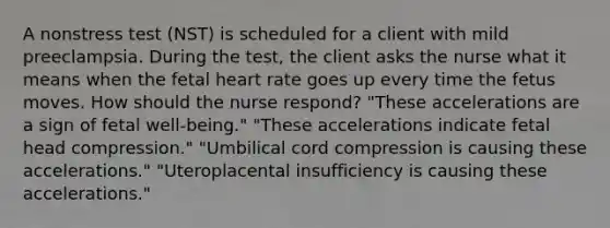 A nonstress test (NST) is scheduled for a client with mild preeclampsia. During the test, the client asks the nurse what it means when the fetal heart rate goes up every time the fetus moves. How should the nurse respond? "These accelerations are a sign of fetal well-being." "These accelerations indicate fetal head compression." "Umbilical cord compression is causing these accelerations." "Uteroplacental insufficiency is causing these accelerations."