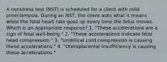 A nonstress test (NST) is scheduled for a client with mild preeclampsia. During an NST, the client asks what it means when the fetal heart rate goes up every time the fetus moves. Which is an appropriate response? 1. "These accelerations are a sign of fetal well-being." 2. "These accelerations indicate fetal head compression." 3. "Umbilical cord compression is causing these accelerations." 4. "Uteroplacental insufficiency is causing these accelerations."