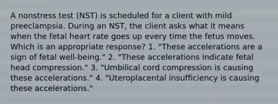 A nonstress test (NST) is scheduled for a client with mild preeclampsia. During an NST, the client asks what it means when the fetal heart rate goes up every time the fetus moves. Which is an appropriate response? 1. "These accelerations are a sign of fetal well-being." 2. "These accelerations indicate fetal head compression." 3. "Umbilical cord compression is causing these accelerations." 4. "Uteroplacental insufficiency is causing these accelerations."