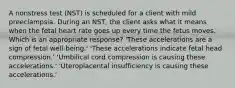 A nonstress test (NST) is scheduled for a client with mild preeclampsia. During an NST, the client asks what it means when the fetal heart rate goes up every time the fetus moves. Which is an appropriate response? 'These accelerations are a sign of fetal well-being.' 'These accelerations indicate fetal head compression.' 'Umbilical cord compression is causing these accelerations.' 'Uteroplacental insufficiency is causing these accelerations.'