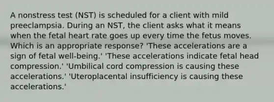 A nonstress test (NST) is scheduled for a client with mild preeclampsia. During an NST, the client asks what it means when the fetal heart rate goes up every time the fetus moves. Which is an appropriate response? 'These accelerations are a sign of fetal well-being.' 'These accelerations indicate fetal head compression.' 'Umbilical cord compression is causing these accelerations.' 'Uteroplacental insufficiency is causing these accelerations.'