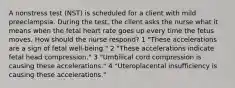 A nonstress test (NST) is scheduled for a client with mild preeclampsia. During the test, the client asks the nurse what it means when the fetal heart rate goes up every time the fetus moves. How should the nurse respond? 1 "These accelerations are a sign of fetal well-being." 2 "These accelerations indicate fetal head compression." 3 "Umbilical cord compression is causing these accelerations." 4 "Uteroplacental insufficiency is causing these accelerations."