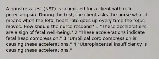 A nonstress test (NST) is scheduled for a client with mild preeclampsia. During the test, the client asks the nurse what it means when the fetal heart rate goes up every time the fetus moves. How should the nurse respond? 1 "These accelerations are a sign of fetal well-being." 2 "These accelerations indicate fetal head compression." 3 "Umbilical cord compression is causing these accelerations." 4 "Uteroplacental insufficiency is causing these accelerations."