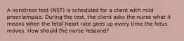 A nonstress test (NST) is scheduled for a client with mild preeclampsia. During the test, the client asks the nurse what it means when the fetal heart rate goes up every time the fetus moves. How should the nurse respond?