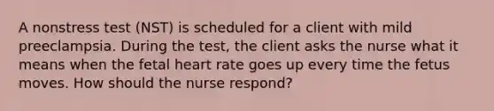 A nonstress test (NST) is scheduled for a client with mild preeclampsia. During the test, the client asks the nurse what it means when the fetal heart rate goes up every time the fetus moves. How should the nurse respond?