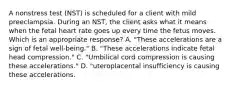 A nonstress test (NST) is scheduled for a client with mild preeclampsia. During an NST, the client asks what it means when the fetal heart rate goes up every time the fetus moves. Which is an appropriate response? A. "These accelerations are a sign of fetal well-being." B. "These accelerations indicate fetal head compression." C. "Umbilical cord compression is causing these accelerations." D. "uteroplacental insufficiency is causing these accelerations.