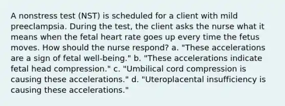 A nonstress test (NST) is scheduled for a client with mild preeclampsia. During the test, the client asks the nurse what it means when the fetal heart rate goes up every time the fetus moves. How should the nurse respond? a. "These accelerations are a sign of fetal well-being." b. "These accelerations indicate fetal head compression." c. "Umbilical cord compression is causing these accelerations." d. "Uteroplacental insufficiency is causing these accelerations."