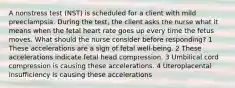 A nonstress test (NST) is scheduled for a client with mild preeclampsia. During the test, the client asks the nurse what it means when the fetal heart rate goes up every time the fetus moves. What should the nurse consider before responding? 1 These accelerations are a sign of fetal well-being. 2 These accelerations indicate fetal head compression. 3 Umbilical cord compression is causing these accelerations. 4 Uteroplacental insufficiency is causing these accelerations