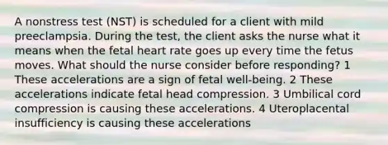 A nonstress test (NST) is scheduled for a client with mild preeclampsia. During the test, the client asks the nurse what it means when the fetal heart rate goes up every time the fetus moves. What should the nurse consider before responding? 1 These accelerations are a sign of fetal well-being. 2 These accelerations indicate fetal head compression. 3 Umbilical cord compression is causing these accelerations. 4 Uteroplacental insufficiency is causing these accelerations