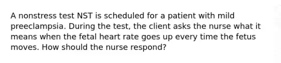 A nonstress test NST is scheduled for a patient with mild preeclampsia. During the test, the client asks the nurse what it means when the fetal heart rate goes up every time the fetus moves. How should the nurse respond?