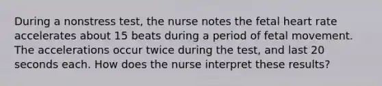 During a nonstress test, the nurse notes the fetal heart rate accelerates about 15 beats during a period of fetal movement. The accelerations occur twice during the test, and last 20 seconds each. How does the nurse interpret these results?