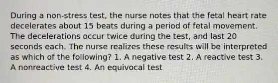 During a non-stress test, the nurse notes that the fetal heart rate decelerates about 15 beats during a period of fetal movement. The decelerations occur twice during the test, and last 20 seconds each. The nurse realizes these results will be interpreted as which of the following? 1. A negative test 2. A reactive test 3. A nonreactive test 4. An equivocal test