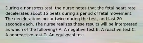 During a nonstress test, the nurse notes that the fetal heart rate decelerates about 15 beats during a period of fetal movement. The decelerations occur twice during the test, and last 20 seconds each. The nurse realizes these results will be interpreted as which of the following? A. A negative test B. A reactive test C. A nonreactive test D. An equivocal test