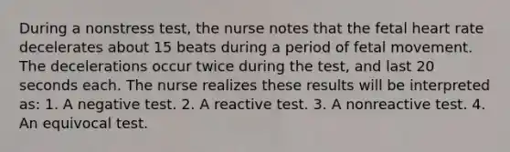 During a nonstress test, the nurse notes that the fetal heart rate decelerates about 15 beats during a period of fetal movement. The decelerations occur twice during the test, and last 20 seconds each. The nurse realizes these results will be interpreted as: 1. A negative test. 2. A reactive test. 3. A nonreactive test. 4. An equivocal test.