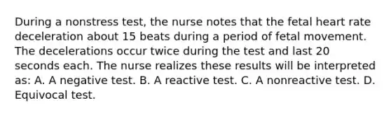 During a nonstress test, the nurse notes that the fetal heart rate deceleration about 15 beats during a period of fetal movement. The decelerations occur twice during the test and last 20 seconds each. The nurse realizes these results will be interpreted as: A. A negative test. B. A reactive test. C. A nonreactive test. D. Equivocal test.