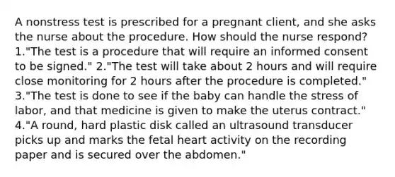 A nonstress test is prescribed for a pregnant client, and she asks the nurse about the procedure. How should the nurse respond? 1."The test is a procedure that will require an informed consent to be signed." 2."The test will take about 2 hours and will require close monitoring for 2 hours after the procedure is completed." 3."The test is done to see if the baby can handle the stress of labor, and that medicine is given to make the uterus contract." 4."A round, hard plastic disk called an ultrasound transducer picks up and marks the fetal heart activity on the recording paper and is secured over the abdomen."