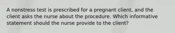 A nonstress test is prescribed for a pregnant client, and the client asks the nurse about the procedure. Which informative statement should the nurse provide to the client?