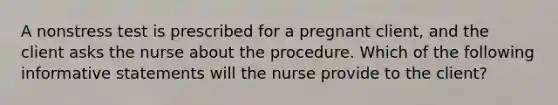 A nonstress test is prescribed for a pregnant client, and the client asks the nurse about the procedure. Which of the following informative statements will the nurse provide to the client?