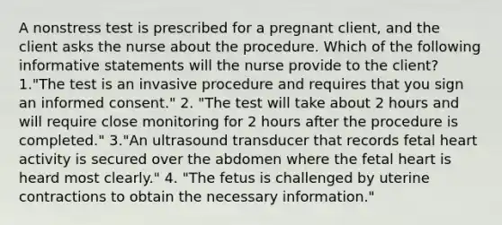 A nonstress test is prescribed for a pregnant client, and the client asks the nurse about the procedure. Which of the following informative statements will the nurse provide to the client? 1."The test is an invasive procedure and requires that you sign an informed consent." 2. "The test will take about 2 hours and will require close monitoring for 2 hours after the procedure is completed." 3."An ultrasound transducer that records fetal heart activity is secured over the abdomen where the fetal heart is heard most clearly." 4. "The fetus is challenged by uterine contractions to obtain the necessary information."