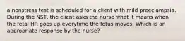 a nonstress test is scheduled for a client with mild preeclampsia. During the NST, the client asks the nurse what it means when the fetal HR goes up everytime the fetus moves. Which is an appropriate response by the nurse?