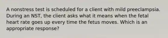 A nonstress test is scheduled for a client with mild preeclampsia. During an NST, the client asks what it means when the fetal heart rate goes up every time the fetus moves. Which is an appropriate response?