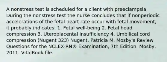 A nonstress test is scheduled for a client with preeclampsia. During the nonstress test the nurse concludes that if nonperiodic accelerations of the fetal heart rate occur with fetal movement, it probably indicates: 1. Fetal well-being 2. Fetal head compression 3. Uteroplacental insufficiency 4. Umbilical cord compression (Nugent 323) Nugent, Patricia M. Mosby's Review Questions for the NCLEX-RN® Examination, 7th Edition. Mosby, 2011. VitalBook file.