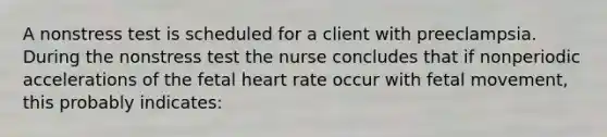 A nonstress test is scheduled for a client with preeclampsia. During the nonstress test the nurse concludes that if nonperiodic accelerations of the fetal heart rate occur with fetal movement, this probably indicates: