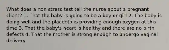 What does a non-stress test tell the nurse about a pregnant client? 1. That the baby is going to be a boy or girl 2. The baby is doing well and the placenta is providing enough oxygen at this time 3. That the baby's heart is healthy and there are no birth defects 4. That the mother is strong enough to undergo vaginal delivery