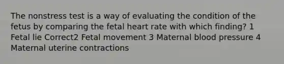 The nonstress test is a way of evaluating the condition of the fetus by comparing the fetal heart rate with which finding? 1 Fetal lie Correct2 Fetal movement 3 Maternal blood pressure 4 Maternal uterine contractions