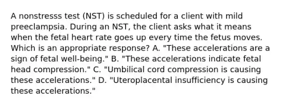 A nonstresss test (NST) is scheduled for a client with mild preeclampsia. During an NST, the client asks what it means when the fetal heart rate goes up every time the fetus moves. Which is an appropriate response? A. "These accelerations are a sign of fetal well-being." B. "These accelerations indicate fetal head compression." C. "Umbilical cord compression is causing these accelerations." D. "Uteroplacental insufficiency is causing these accelerations."