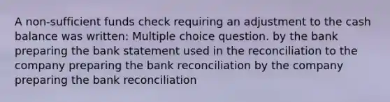 A non-sufficient funds check requiring an adjustment to the cash balance was written: Multiple choice question. by the bank preparing the bank statement used in the reconciliation to the company preparing the <a href='https://www.questionai.com/knowledge/kZ6GRlcQH1-bank-reconciliation' class='anchor-knowledge'>bank reconciliation</a> by the company preparing the bank reconciliation