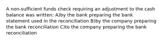 A non-sufficient funds check requiring an adjustment to the cash balance was written: A)by the bank preparing the bank statement used in the reconciliation B)by the company preparing the bank reconciliation C)to the company preparing the bank reconciliation