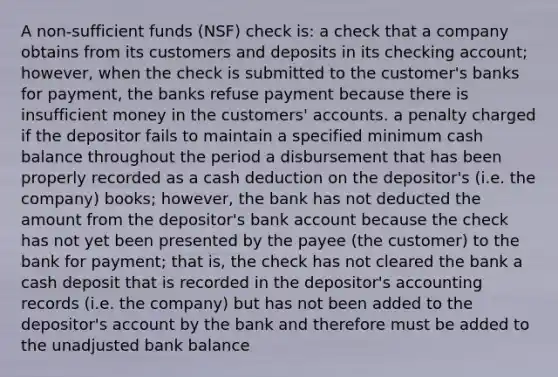 A non-sufficient funds (NSF) check is: a check that a company obtains from its customers and deposits in its checking account; however, when the check is submitted to the customer's banks for payment, the banks refuse payment because there is insufficient money in the customers' accounts. a penalty charged if the depositor fails to maintain a specified minimum cash balance throughout the period a disbursement that has been properly recorded as a cash deduction on the depositor's (i.e. the company) books; however, the bank has not deducted the amount from the depositor's bank account because the check has not yet been presented by the payee (the customer) to the bank for payment; that is, the check has not cleared the bank a cash deposit that is recorded in the depositor's accounting records (i.e. the company) but has not been added to the depositor's account by the bank and therefore must be added to the unadjusted bank balance