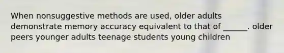 When nonsuggestive methods are used, older adults demonstrate memory accuracy equivalent to that of ______. older peers younger adults teenage students young children