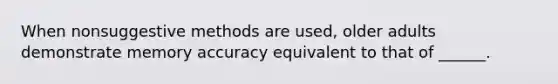 When nonsuggestive methods are used, older adults demonstrate memory accuracy equivalent to that of ______.