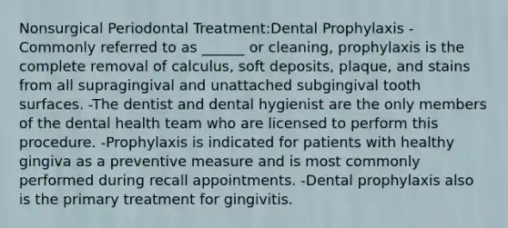 Nonsurgical Periodontal Treatment:Dental Prophylaxis -Commonly referred to as ______ or cleaning, prophylaxis is the complete removal of calculus, soft deposits, plaque, and stains from all supragingival and unattached subgingival tooth surfaces. -The dentist and dental hygienist are the only members of the dental health team who are licensed to perform this procedure. -Prophylaxis is indicated for patients with healthy gingiva as a preventive measure and is most commonly performed during recall appointments. -Dental prophylaxis also is the primary treatment for gingivitis.